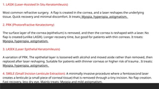 1. LASIK (Laser-Assisted In Situ Keratomileusis)
Most common refractive surgery. A flap is created in the cornea, and a laser reshapes the underlying
tissue. Quick recovery and minimal discomfort. It treats: Myopia, hyperopia, astigmatism.
2. PRK (Photorefractive Keratectomy)
The surface layer of the cornea (epithelium) is removed, and then the cornea is reshaped with a laser. No
flap is created (unlike LASIK). Longer recovery time, but good for patients with thin corneas. It treats:
Myopia, hyperopia, astigmatism.
3. LASEK (Laser Epithelial Keratomileusis)
A variation of PRK. The epithelial layer is loosened with alcohol and moved aside rather than removed, then
replaced after laser reshaping. Suitable for patients with thinner corneas or higher risk of trauma . It treats:
Myopia, hyperopia, astigmatism.
4. SMILE (Small Incision Lenticule Extraction): A minimally invasive procedure where a femtosecond laser
creates a lenticule (a small piece of corneal tissue) that is removed through a tiny incision. No flap creation.
Fast recovery, less dry eye. Mainly treats: Myopia and mild astigmatism.
 