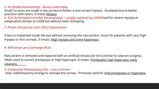 5. RK (Radial Keratotomy) – Rarely used today
Small incisions are made in the cornea to flatten it and correct myopia . Outdated due to better
precision with lasers. It treats Myopia.
6. ALK (Automated Lamellar Keratoplasty) – Largely replaced by LASIKUsed for severe myopia or
astigmatism.Similar to LASIK but without laser reshaping.
7. Phakic Intraocular Lens (IOL) Implantation
A lens is implanted inside the eye without removing the natural lens. Good for patients with very high
myopia or thin corneas. It treats: High myopia and some hyperopia.
8. Refractive Lens Exchange (RLE)
Natural lens is removed and replaced with an artificial intraocular lens (similar to cataract surgery).
Often used to correct presbyopia or high hyperopia. It treats: Presbyopia, high hyperopia, early
cataracts.
9. Conductive Keratoplasty (CK) – Less common
Uses radiofrequency energy to reshape the cornea. Primarily used for mild presbyopia or hyperopia
 