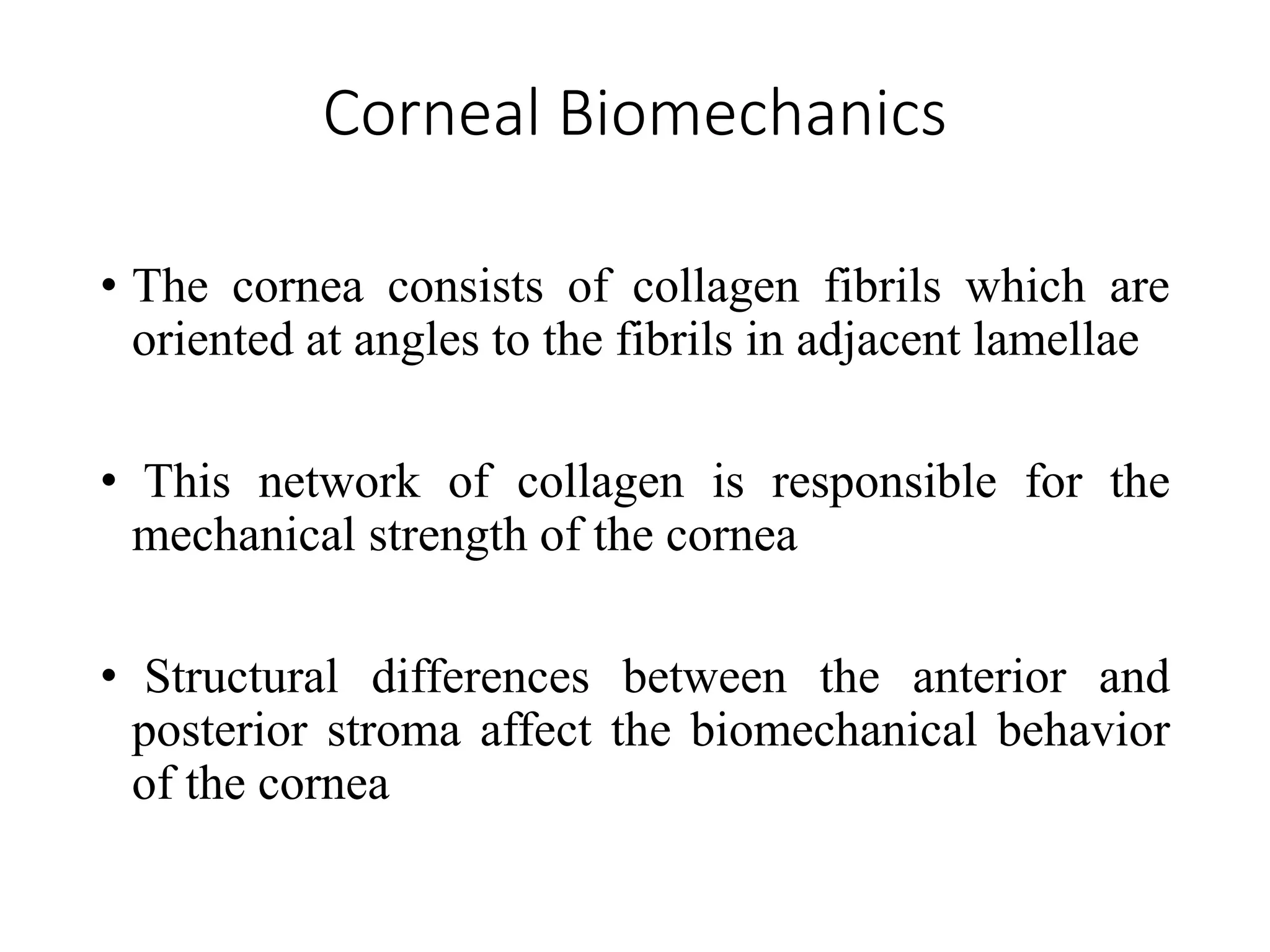 Corneal Biomechanics
• The cornea consists of collagen fibrils which are
oriented at angles to the fibrils in adjacent lamellae
• This network of collagen is responsible for the
mechanical strength of the cornea
• Structural differences between the anterior and
posterior stroma affect the biomechanical behavior
of the cornea
 