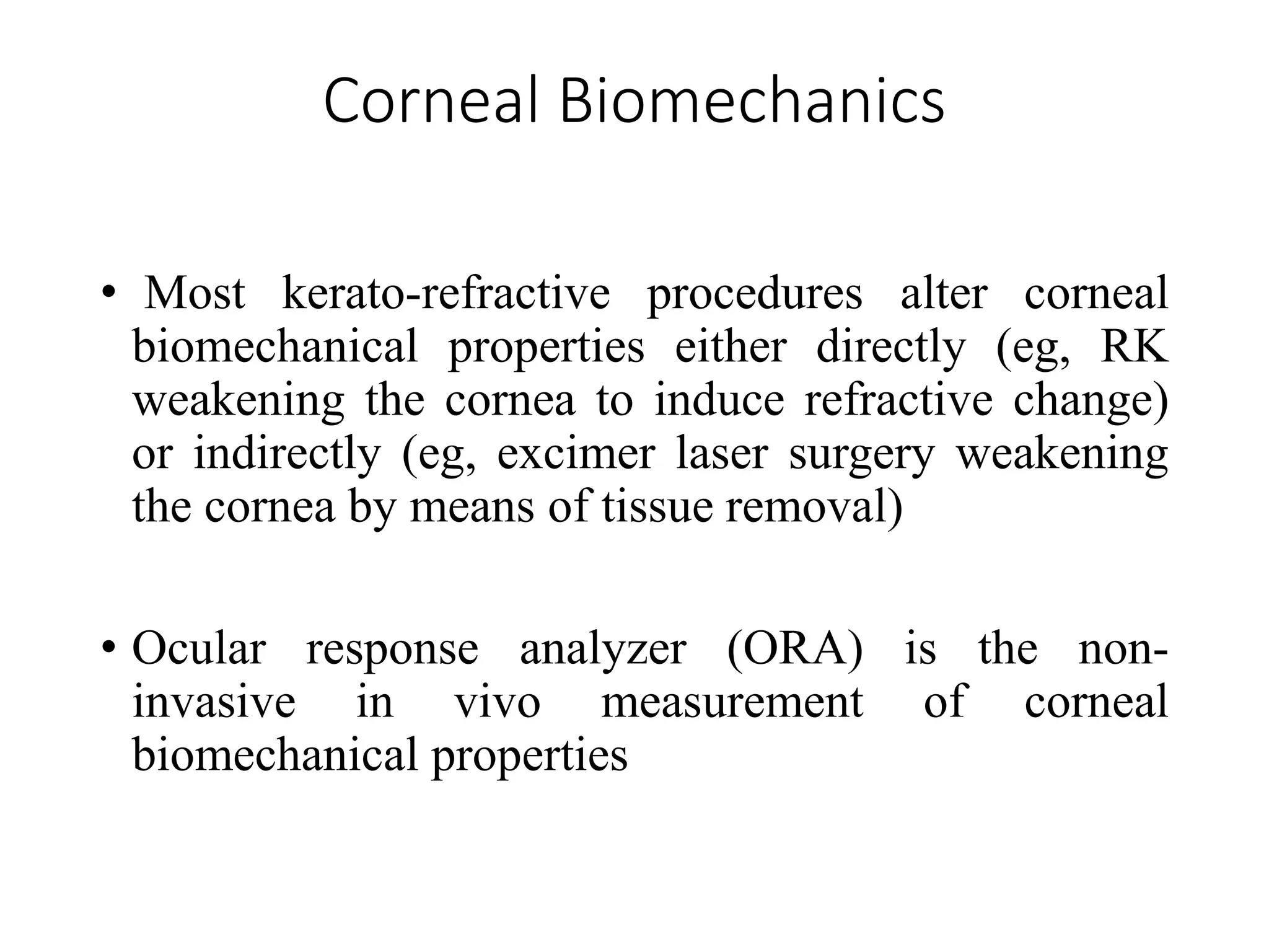 Corneal Biomechanics
• Most kerato-refractive procedures alter corneal
biomechanical properties either directly (eg, RK
weakening the cornea to induce refractive change)
or indirectly (eg, excimer laser surgery weakening
the cornea by means of tissue removal)
• Ocular response analyzer (ORA) is the non-
invasive in vivo measurement of corneal
biomechanical properties
 