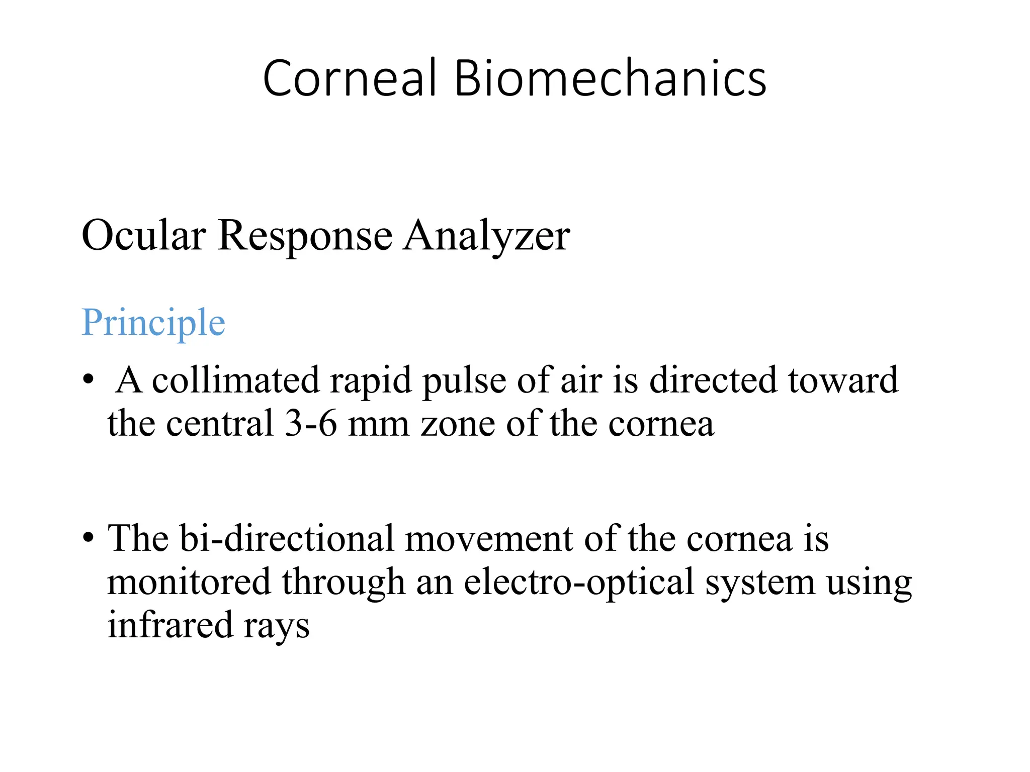 Corneal Biomechanics
Ocular Response Analyzer
Principle
• A collimated rapid pulse of air is directed toward
the central 3-6 mm zone of the cornea
• The bi-directional movement of the cornea is
monitored through an electro-optical system using
infrared rays
 