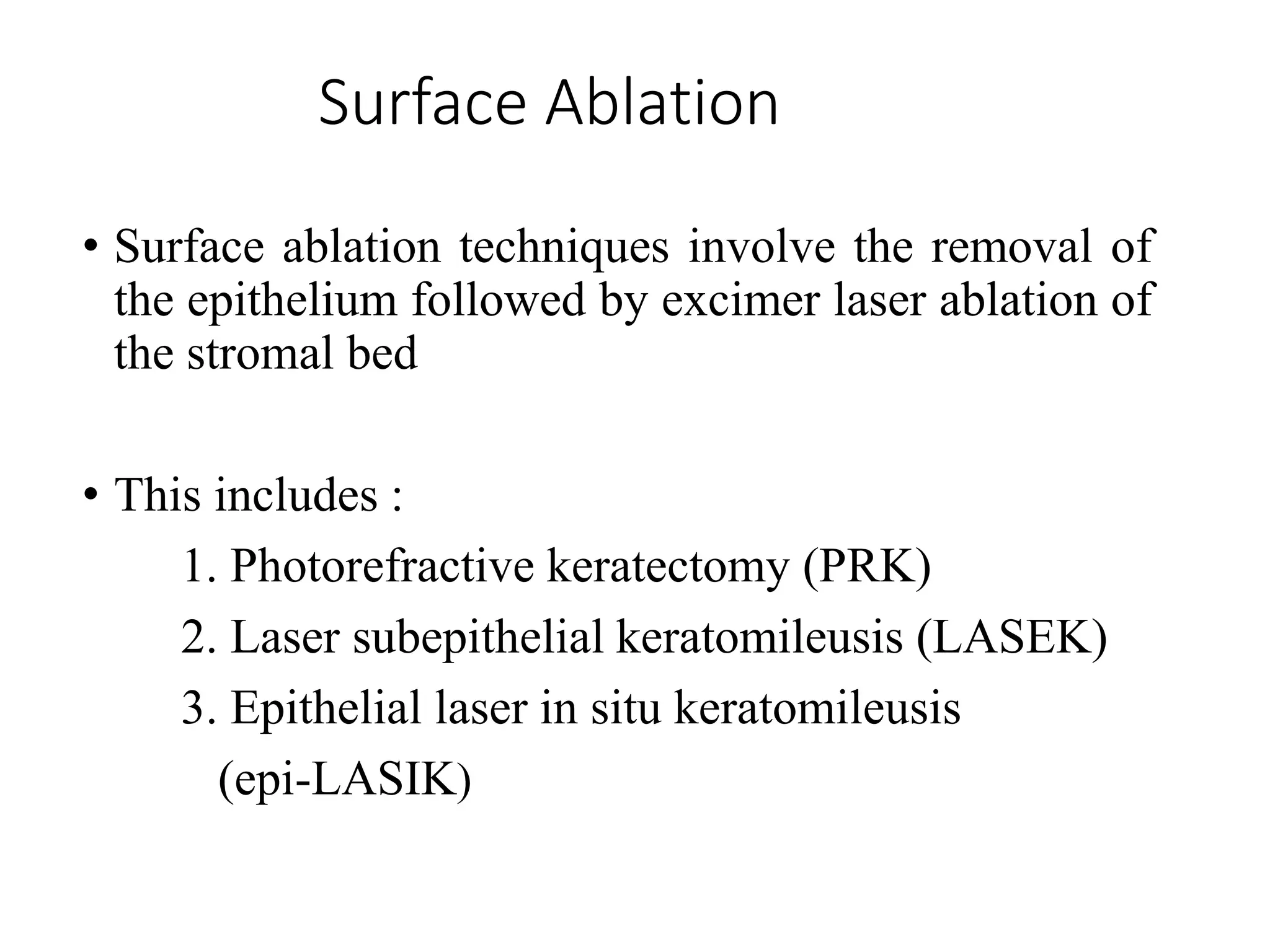 Surface Ablation
• Surface ablation techniques involve the removal of
the epithelium followed by excimer laser ablation of
the stromal bed
• This includes :
1. Photorefractive keratectomy (PRK)
2. Laser subepithelial keratomileusis (LASEK)
3. Epithelial laser in situ keratomileusis
(epi-LASIK)
 