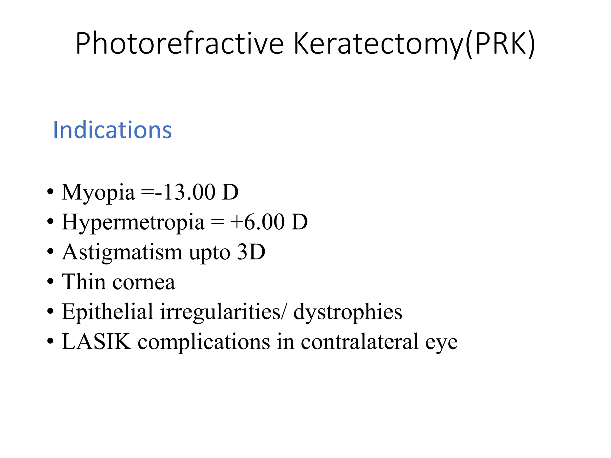 Photorefractive Keratectomy(PRK)
Indications
• Myopia =-13.00 D
• Hypermetropia = +6.00 D
• Astigmatism upto 3D
• Thin cornea
• Epithelial irregularities/ dystrophies
• LASIK complications in contralateral eye
 
