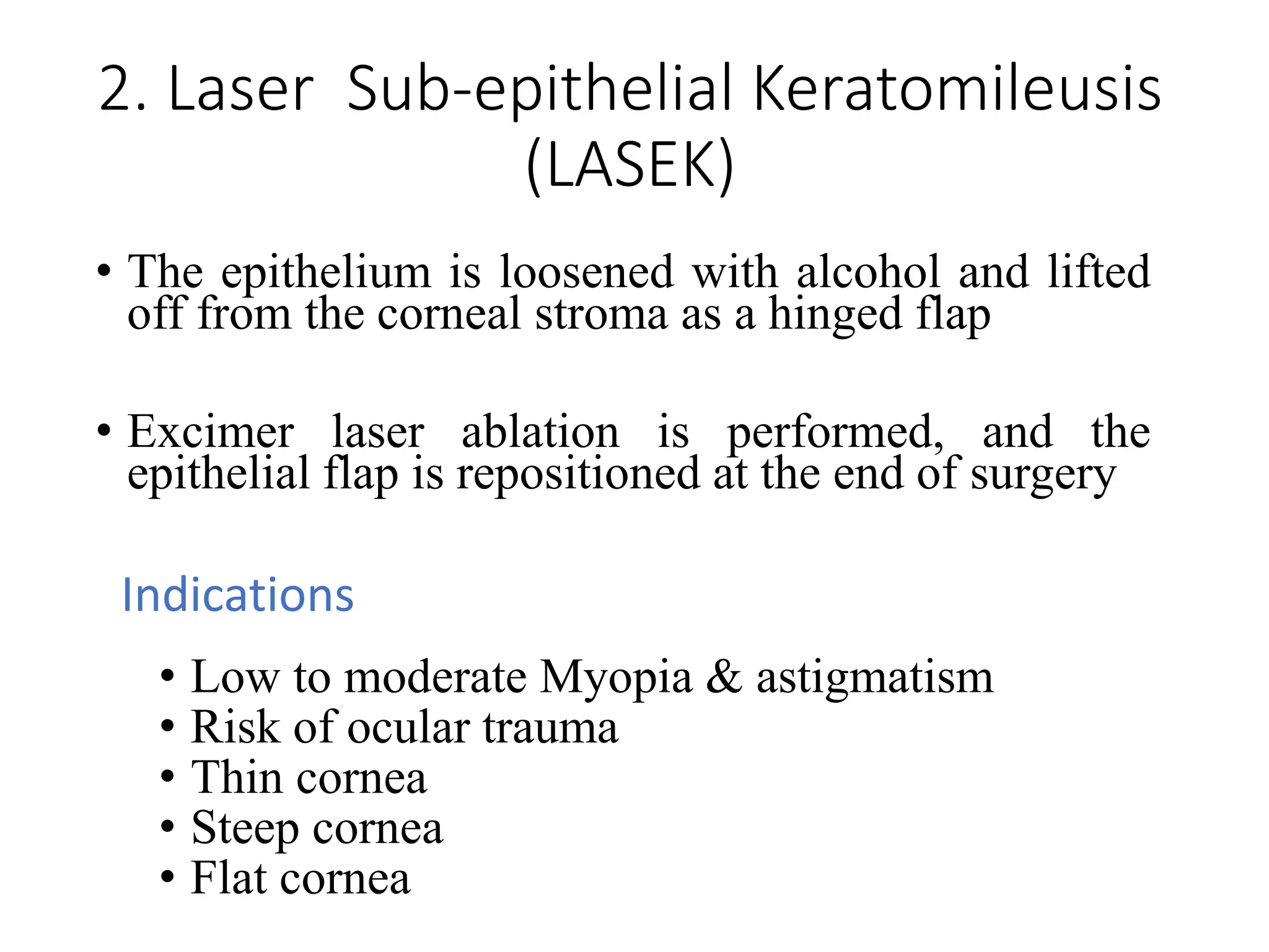 2. Laser Sub-epithelial Keratomileusis
(LASEK)
• The epithelium is loosened with alcohol and lifted
off from the corneal stroma as a hinged flap
• Excimer laser ablation is performed, and the
epithelial flap is repositioned at the end of surgery
Indications
• Low to moderate Myopia & astigmatism
• Risk of ocular trauma
• Thin cornea
• Steep cornea
• Flat cornea
 