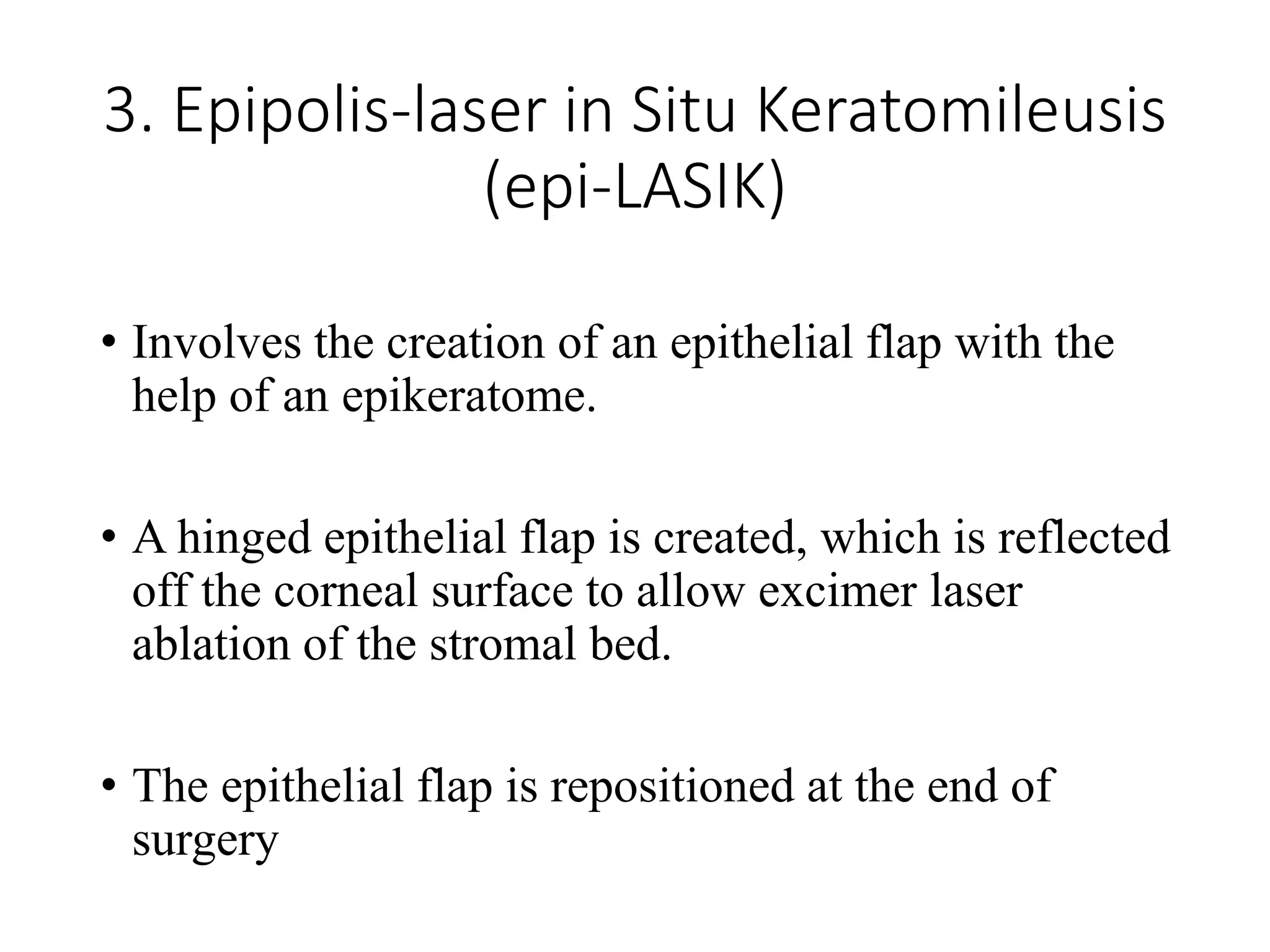 3. Epipolis-laser in Situ Keratomileusis
(epi-LASIK)
• Involves the creation of an epithelial flap with the
help of an epikeratome.
• A hinged epithelial flap is created, which is reflected
off the corneal surface to allow excimer laser
ablation of the stromal bed.
• The epithelial flap is repositioned at the end of
surgery
 