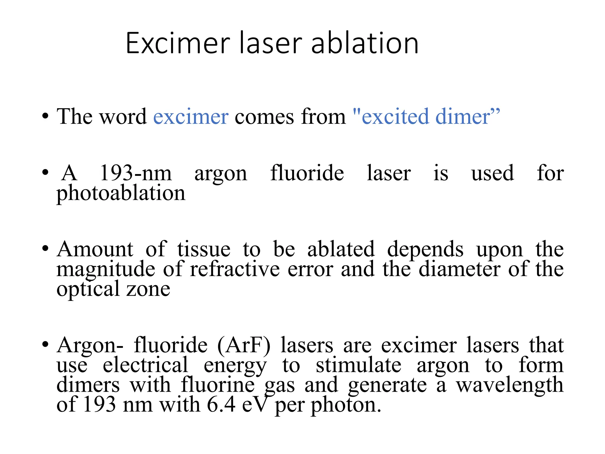 Excimer laser ablation
• The word excimer comes from "excited dimer”
• A 193-nm argon fluoride laser is used for
photoablation
• Amount of tissue to be ablated depends upon the
magnitude of refractive error and the diameter of the
optical zone
• Argon- fluoride (ArF) lasers are excimer lasers that
use electrical energy to stimulate argon to form
dimers with fluorine gas and generate a wavelength
of 193 nm with 6.4 eV per photon.
 