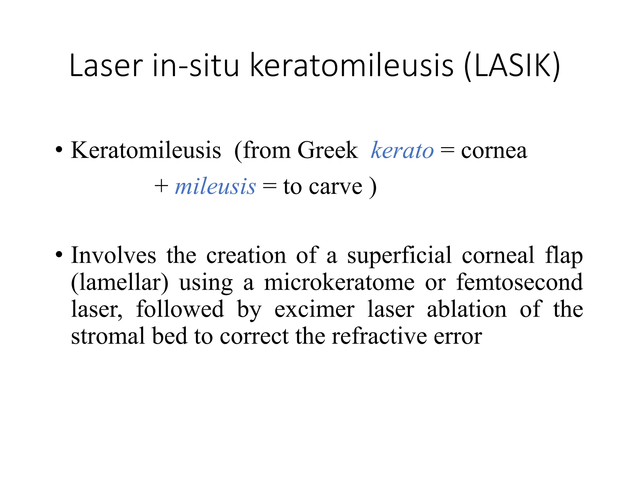 Laser in-situ keratomileusis (LASIK)
• Keratomileusis (from Greek kerato = cornea
+ mileusis = to carve )
• Involves the creation of a superficial corneal flap
(lamellar) using a microkeratome or femtosecond
laser, followed by excimer laser ablation of the
stromal bed to correct the refractive error
 