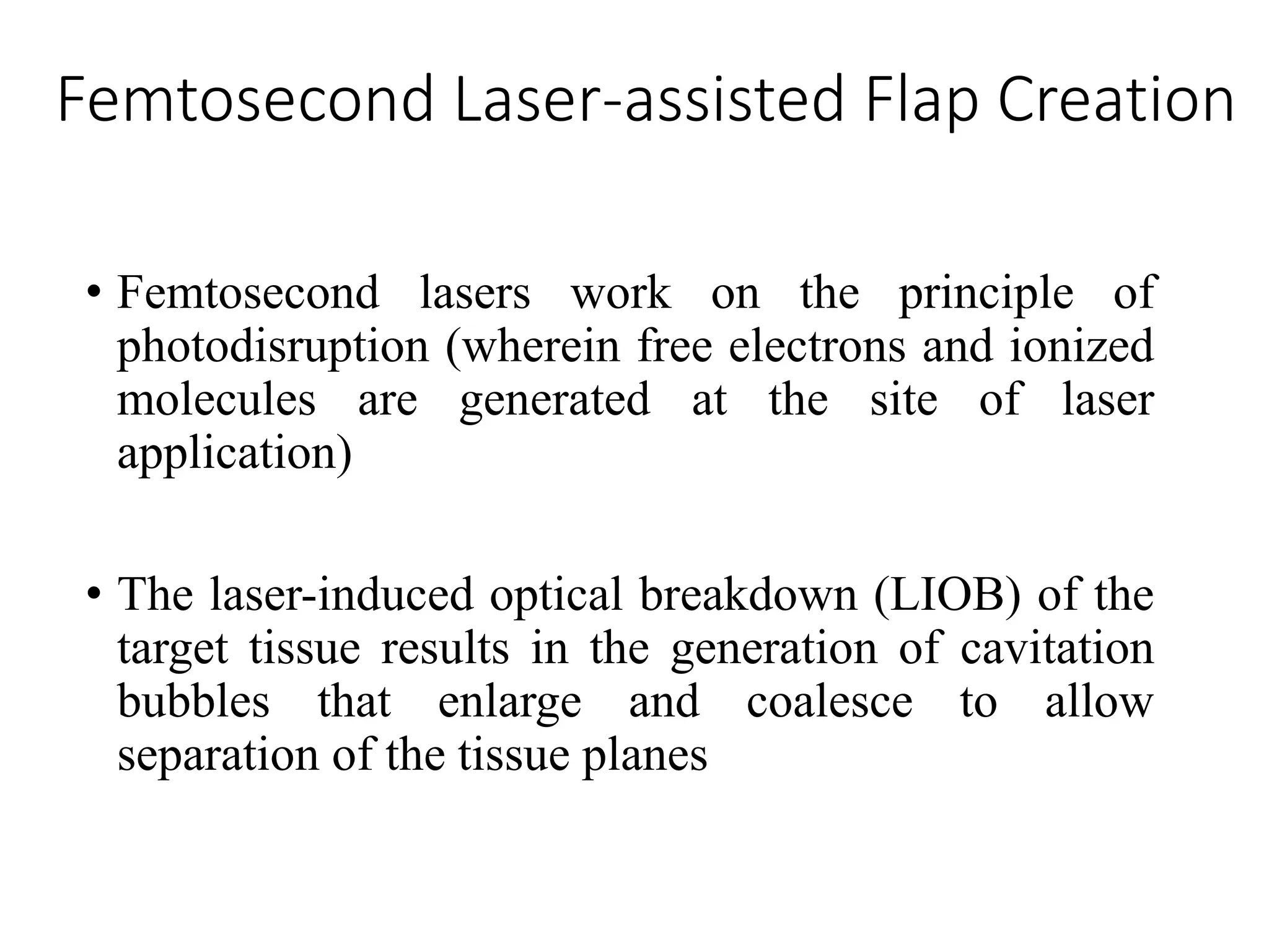 Femtosecond Laser-assisted Flap Creation
• Femtosecond lasers work on the principle of
photodisruption (wherein free electrons and ionized
molecules are generated at the site of laser
application)
• The laser-induced optical breakdown (LIOB) of the
target tissue results in the generation of cavitation
bubbles that enlarge and coalesce to allow
separation of the tissue planes
 