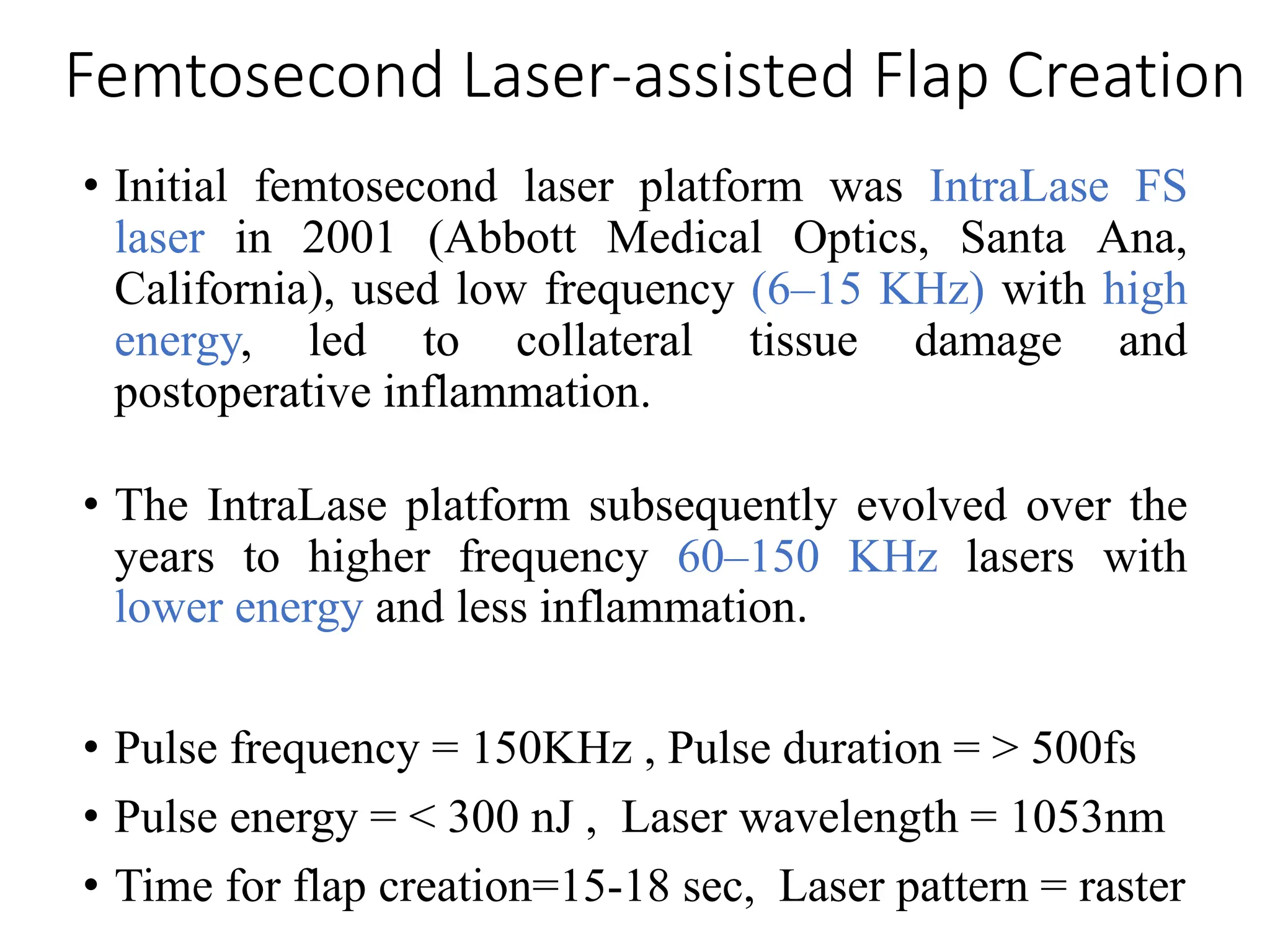 Femtosecond Laser-assisted Flap Creation
• Initial femtosecond laser platform was IntraLase FS
laser in 2001 (Abbott Medical Optics, Santa Ana,
California), used low frequency (6–15 KHz) with high
energy, led to collateral tissue damage and
postoperative inflammation.
• The IntraLase platform subsequently evolved over the
years to higher frequency 60–150 KHz lasers with
lower energy and less inflammation.
• Pulse frequency = 150KHz , Pulse duration = > 500fs
• Pulse energy = < 300 nJ , Laser wavelength = 1053nm
• Time for flap creation=15-18 sec, Laser pattern = raster
 