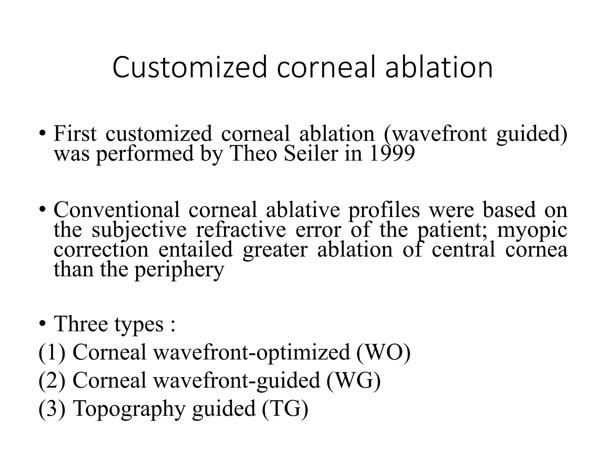 Customized corneal ablation
• First customized corneal ablation (wavefront guided)
was performed by Theo Seiler in 1999
• Conventional corneal ablative profiles were based on
the subjective refractive error of the patient; myopic
correction entailed greater ablation of central cornea
than the periphery
• Three types :
(1) Corneal wavefront-optimized (WO)
(2) Corneal wavefront-guided (WG)
(3) Topography guided (TG)
 