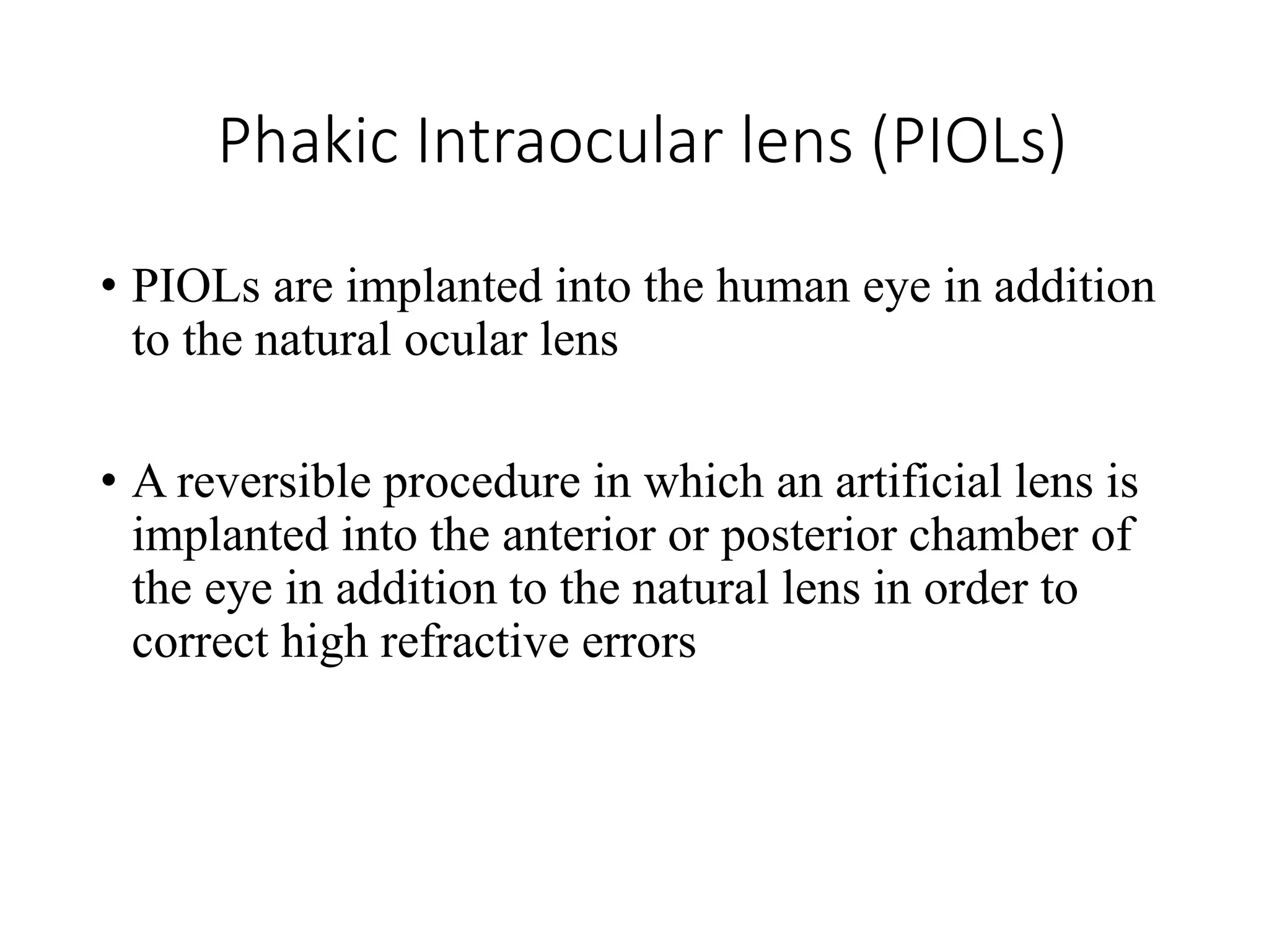 Phakic Intraocular lens (PIOLs)
• PIOLs are implanted into the human eye in addition
to the natural ocular lens
• A reversible procedure in which an artificial lens is
implanted into the anterior or posterior chamber of
the eye in addition to the natural lens in order to
correct high refractive errors
 