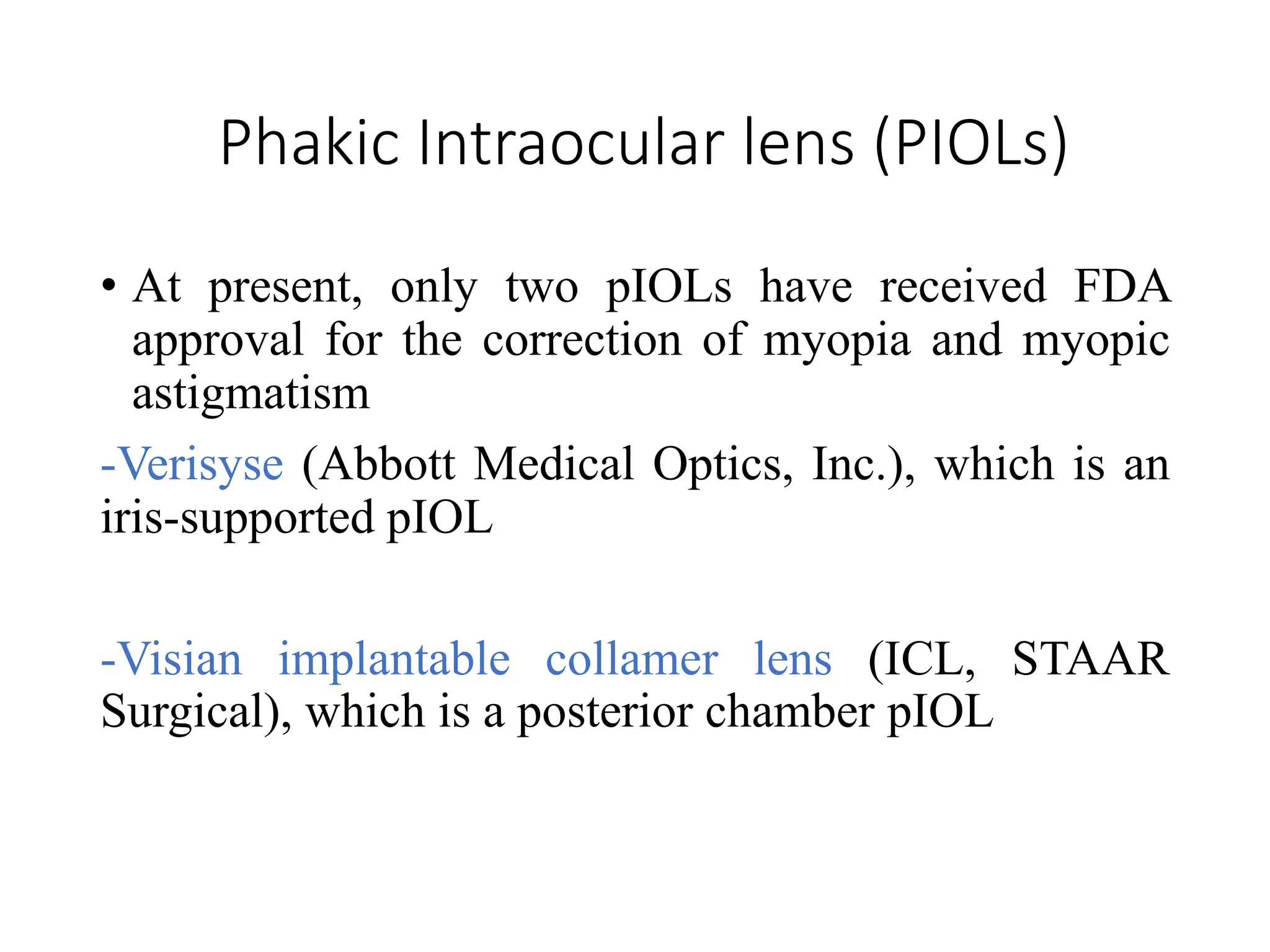 Phakic Intraocular lens (PIOLs)
• At present, only two pIOLs have received FDA
approval for the correction of myopia and myopic
astigmatism
-Verisyse (Abbott Medical Optics, Inc.), which is an
iris-supported pIOL
-Visian implantable collamer lens (ICL, STAAR
Surgical), which is a posterior chamber pIOL
 