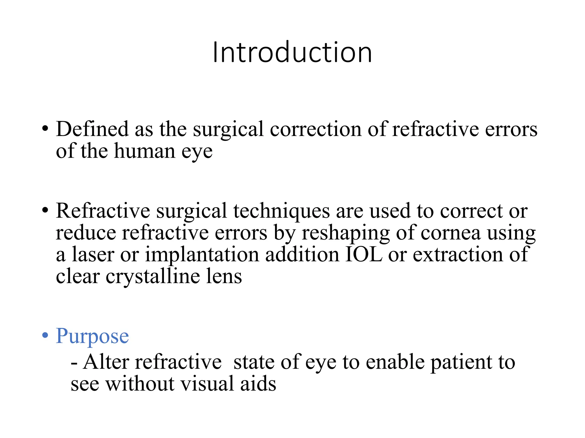 Introduction
• Defined as the surgical correction of refractive errors
of the human eye
• Refractive surgical techniques are used to correct or
reduce refractive errors by reshaping of cornea using
a laser or implantation addition IOL or extraction of
clear crystalline lens
• Purpose
- Alter refractive state of eye to enable patient to
see without visual aids
 