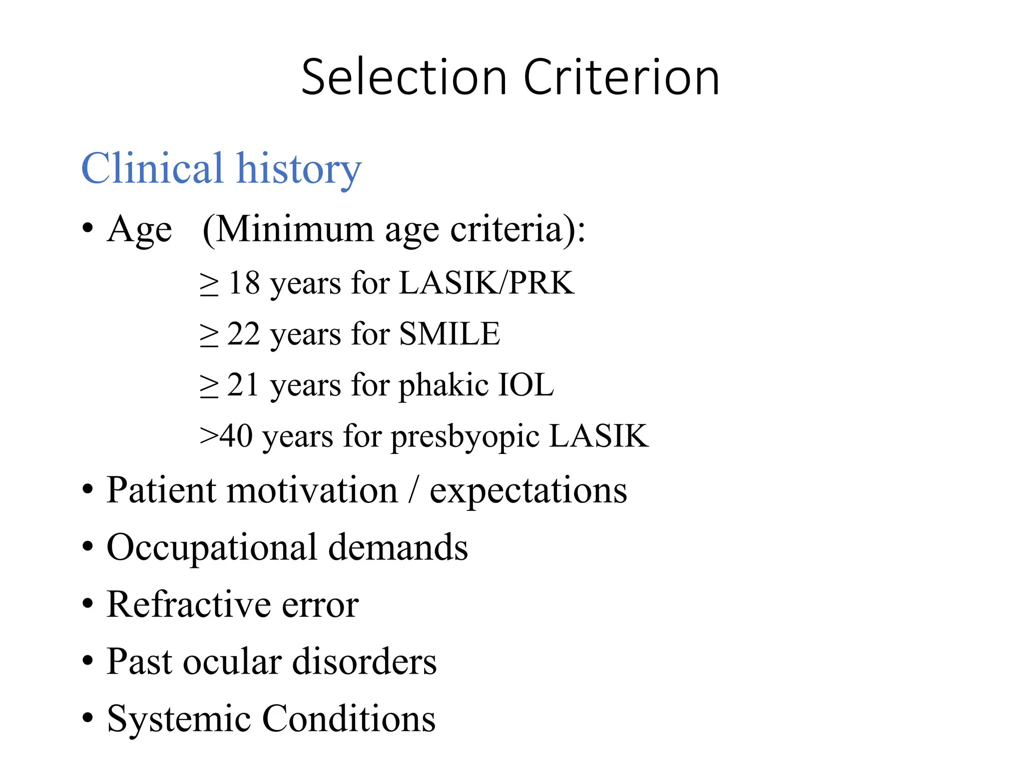 Selection Criterion
Clinical history
• Age (Minimum age criteria):
≥ 18 years for LASIK/PRK
≥ 22 years for SMILE
≥ 21 years for phakic IOL
>40 years for presbyopic LASIK
• Patient motivation / expectations
• Occupational demands
• Refractive error
• Past ocular disorders
• Systemic Conditions
 
