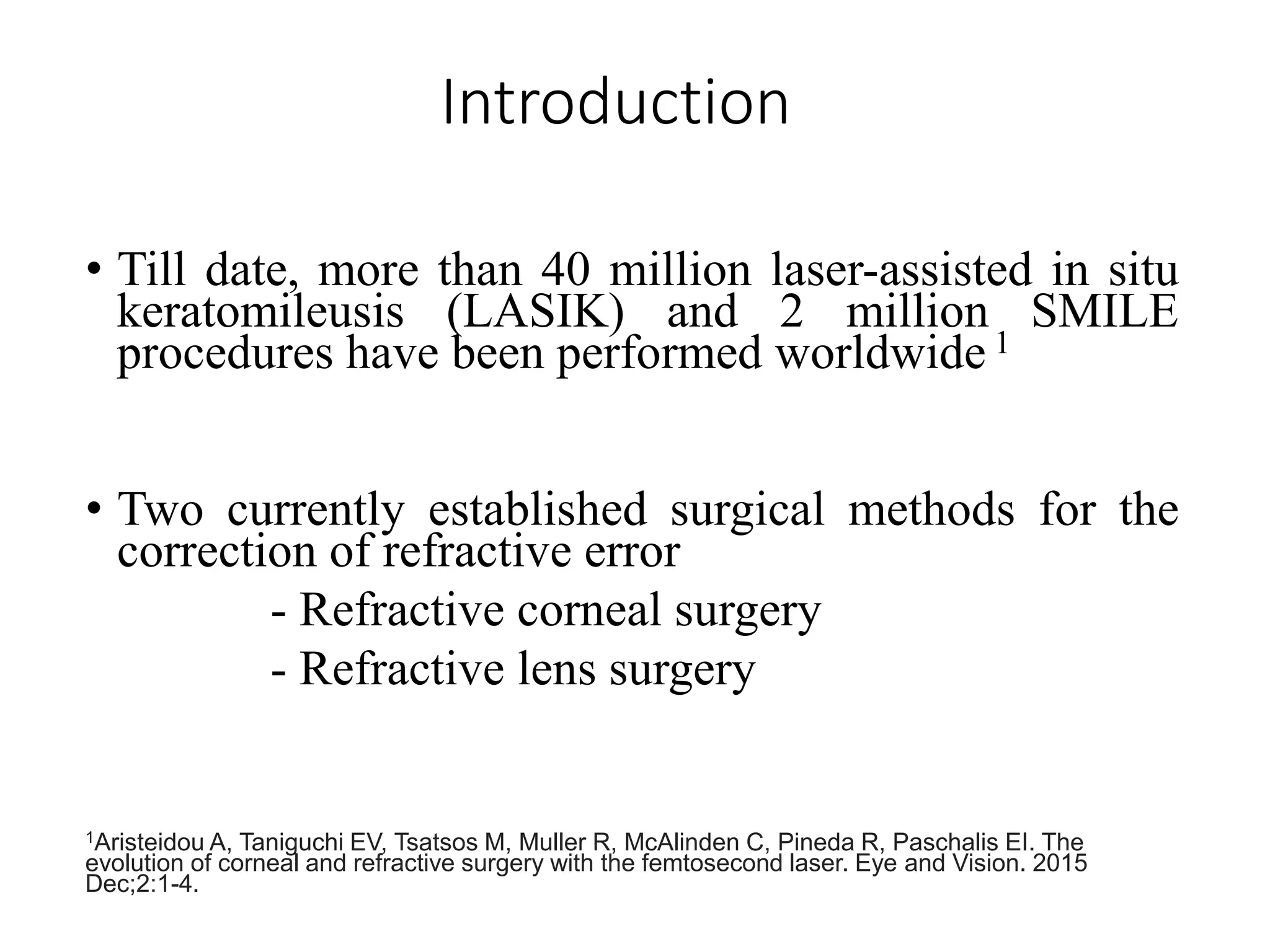 Introduction
• Till date, more than 40 million laser-assisted in situ
keratomileusis (LASIK) and 2 million SMILE
procedures have been performed worldwide 1
• Two currently established surgical methods for the
correction of refractive error
- Refractive corneal surgery
- Refractive lens surgery
1Aristeidou A, Taniguchi EV, Tsatsos M, Muller R, McAlinden C, Pineda R, Paschalis EI. The
evolution of corneal and refractive surgery with the femtosecond laser. Eye and Vision. 2015
Dec;2:1-4.
 