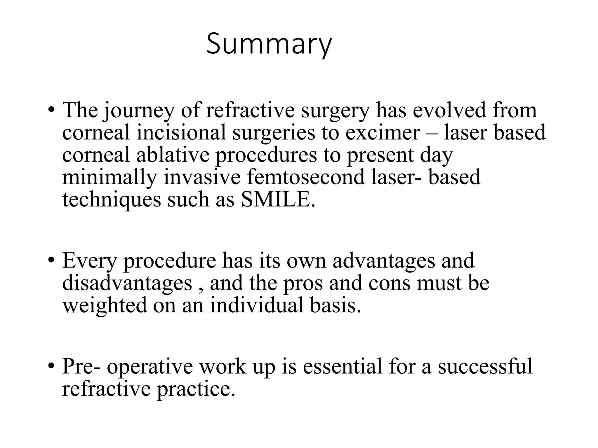 Summary
• The journey of refractive surgery has evolved from
corneal incisional surgeries to excimer – laser based
corneal ablative procedures to present day
minimally invasive femtosecond laser- based
techniques such as SMILE.
• Every procedure has its own advantages and
disadvantages , and the pros and cons must be
weighted on an individual basis.
• Pre- operative work up is essential for a successful
refractive practice.
 