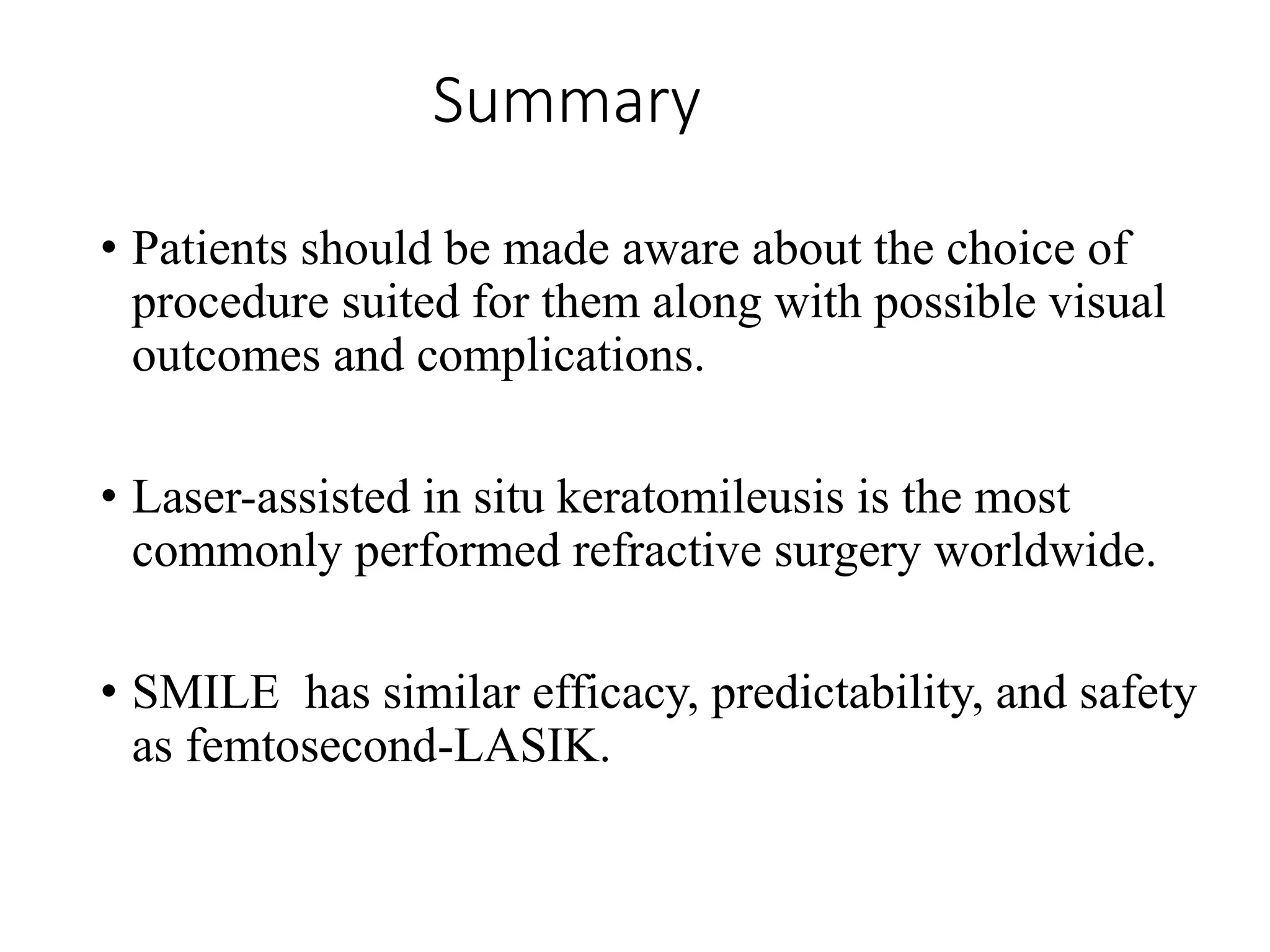 Summary
• Patients should be made aware about the choice of
procedure suited for them along with possible visual
outcomes and complications.
• Laser-assisted in situ keratomileusis is the most
commonly performed refractive surgery worldwide.
• SMILE has similar efficacy, predictability, and safety
as femtosecond-LASIK.
 
