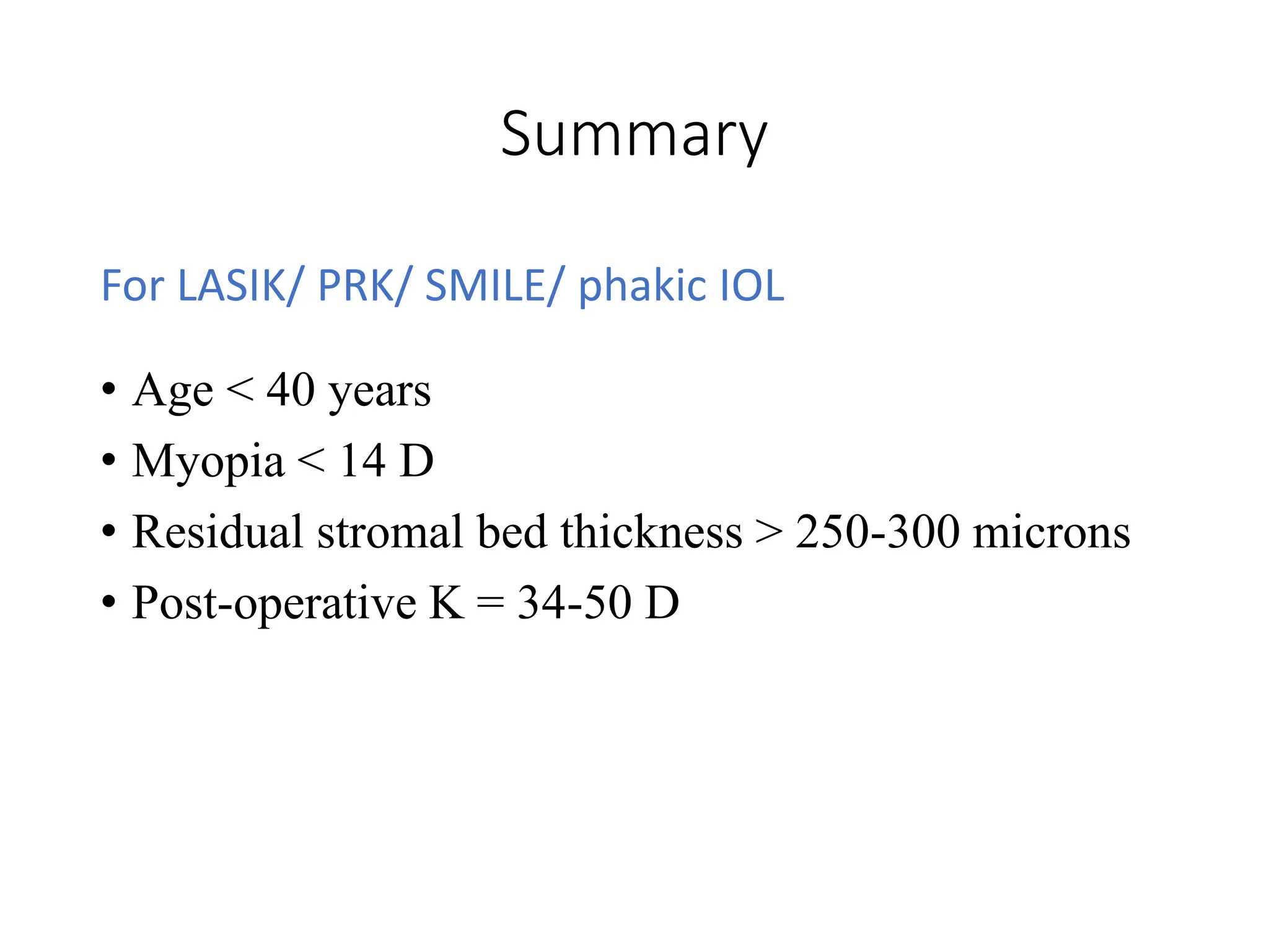 Summary
For LASIK/ PRK/ SMILE/ phakic IOL
• Age < 40 years
• Myopia < 14 D
• Residual stromal bed thickness > 250-300 microns
• Post-operative K = 34-50 D
 