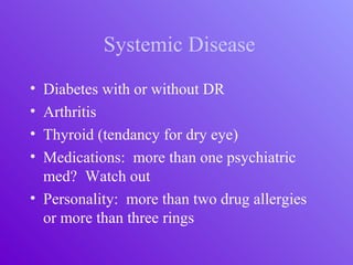 Systemic Disease
• Diabetes with or without DR
• Arthritis
• Thyroid (tendancy for dry eye)
• Medications: more than one psychiatric
med? Watch out
• Personality: more than two drug allergies
or more than three rings
 
