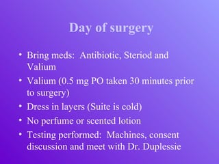 Day of surgery
• Bring meds: Antibiotic, Steriod and
Valium
• Valium (0.5 mg PO taken 30 minutes prior
to surgery)
• Dress in layers (Suite is cold)
• No perfume or scented lotion
• Testing performed: Machines, consent
discussion and meet with Dr. Duplessie
 