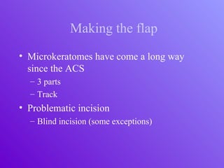 Making the flap
• Microkeratomes have come a long way
since the ACS
– 3 parts
– Track
• Problematic incision
– Blind incision (some exceptions)
 