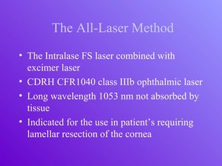 The All-Laser Method
• The Intralase FS laser combined with
excimer laser
• CDRH CFR1040 class IIIb ophthalmic laser
• Long wavelength 1053 nm not absorbed by
tissue
• Indicated for the use in patient’s requiring
lamellar resection of the cornea
 