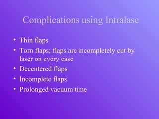 Complications using Intralase
• Thin flaps
• Torn flaps; flaps are incompletely cut by
laser on every case
• Decentered flaps
• Incomplete flaps
• Prolonged vacuum time
 