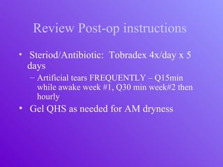 Review Post-op instructions
• Steriod/Antibiotic: Tobradex 4x/day x 5
days
– Artificial tears FREQUENTLY – Q15min
while awake week #1, Q30 min week#2 then
hourly
• Gel QHS as needed for AM dryness
 