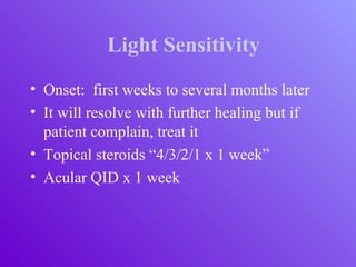 Light Sensitivity
• Onset: first weeks to several months later
• It will resolve with further healing but if
patient complain, treat it
• Topical steroids “4/3/2/1 x 1 week”
• Acular QID x 1 week
 