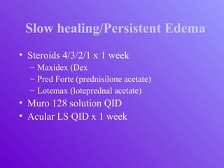 Slow healing/Persistent Edema
• Steroids 4/3/2/1 x 1 week
– Maxidex (Dex
– Pred Forte (prednisilone acetate)
– Lotemax (loteprednal acetate)
• Muro 128 solution QID
• Acular LS QID x 1 week
 