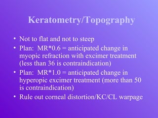 Keratometry/Topography
• Not to flat and not to steep
• Plan: MR*0.6 = anticipated change in
myopic refraction with excimer treatment
(less than 36 is contraindication)
• Plan: MR*1.0 = anticipated change in
hyperopic excimer treatment (more than 50
is contraindication)
• Rule out corneal distortion/KC/CL warpage
 