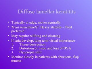 Diffuse lamellar keratitits
• Typically at edge, moves centrally
• Treat immediately! Heavy steroids – Pred
preferred
• May require relifting and cleaning
• If stria develop, long term visual importance
1. Tissue destruction
2. Distortion of vison and loss of BVA
3. Hyperopia shift
• Monitor closely in patients with abrasions, flap
trauma
 