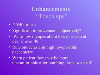 Enhancements
“Touch ups”
• 20/40 or less
• Significant improvement subjectively?
• Warn low myopes about loss of vision at
near if over 40
• Rule out ectasia in high myopes/thin
pachemetry
• Warn patient they may be more
uncomfortable after numbing drops wear off
 