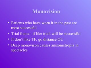 Monovision
• Patients who have worn it in the past are
most successful
• Trial frame: if like trial, will be successful
• If don’t like TF, go distance OU
• Deep monovison causes anisometropia in
spectacles
 