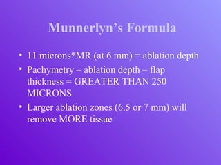Munnerlyn’s Formula
• 11 microns*MR (at 6 mm) = ablation depth
• Pachymetry – ablation depth – flap
thickness = GREATER THAN 250
MICRONS
• Larger ablation zones (6.5 or 7 mm) will
remove MORE tissue
 