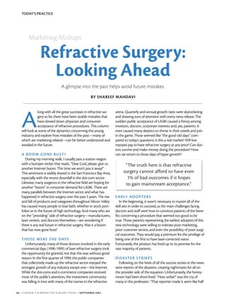 TODAY’S PRACTICE




        Marketing Mishaps

                Refractive Surgery:
                  Looking Ahead
                               A glimpse into the past helps avoid future mistakes.
                                                    BY SHAREEF MAHDAVI




   A
               long with all the great successes in refractive sur-   arena. Quarterly and annual growth rates were skyrocketing
               gery so far, there have been sizable mistakes that     and drawing tons of attention with every news release. The
               have slowed down physician and consumer                sudden public acceptance of LASIK caused a frenzy among
               acceptance of refractive procedures. This column       investors, doctors, corporate interests and, yes, patients. It
   will look at some of the dynamics concerning this young            even caused many skeptics to throw in their towels and join
   industry and explore how mistakes of the past—many of              in the game. Those seemed like “the good old days” com-
   which are marketing-related—can be better understood and           pared to today’s questions: Is this a real market? Will low
   avoided in the future.                                             myopes pay to have refractive surgery at any price? Can doc-
                                                                      tors survive and make money doing the procedure? How
   A BO OM GONE BUST?                                                 can we return to those days of hyper growth?
      During my morning walk, I usually pass a station wagon
   with a bumper sticker that reads, “Dear God, please, give us             “The truth here is that refractive
   another Internet boom. This time we won’t piss it away!”
   This sentiment is widely shared in the San Francisco Bay Area,          surgery cannot afford to have even
   especially with the recent downfall in the dot-com sector.                1% of bad outcomes if it hopes
   Likewise, many surgeons in the refractive field are hoping for           to gain mainstream acceptance.”
   another “boom” in consumer demand for LASIK. There are
   many parallels between the Internet sector and what has
   happened in refractive surgery over the past 5 years. The rise     E ARLY AD OPTER S
   and fall of products and categories throughout Silicon Valley         In the beginning, it wasn’t necessary to master all of the
   has caused many people to lose faith, whether in stock port-       skill sets in order to succeed, as the main challenges facing
   folios or in the future of high technology. And many who are       doctors and staff were how to convince patients of the bene-
   on the “providing” side of refractive surgery—manufacturers,       fits concerning a procedure that seemed too good to be
   laser centers, and doctors themselves—are wondering if             true. Those patients representing the earliest adopters of this
   there is any real future in refractive surgery. Was it a boom      new technology were willing to tolerate poor marketing,
   that has now gone bust?                                            poor customer service, and even the possibility of poor surgi-
                                                                      cal outcomes. They would pay a premium for the privilege of
   THOSE WERE THE DAYS                                                being one of the first to have laser-corrected vision.
      Unfortunately, many of those doctors involved in the early      Fortunately, the product has lived up to its promise for the
   commercial days (1996-1999) of laser refractive surgery took       vast majority of patients.
   the opportunity for granted, not that this was without good
   reason. In the first quarter of 1999, the public companies         DI SA STER STRIKE S
   that collectively made up the refractive sector enjoyed the          Following on the heels of all the success stories in the news
   strongest growth of any industry except one—the Internet.          were reports of the disasters, creating nightmares for all on
   While the dot-coms and e-commerce companies received               the provider side of the equation. Unfortunately, the honey-
   most of the public’s attention, the investment community           moon had been short-lived. “How unfair!” was the cry of
   was falling in love with many of the names in the refractive       many in the profession. “That reporter made it seem like half

66 I CATARACT & REFRACTIVE SURGERY TODAY I SEPTEMBER 2001
 
