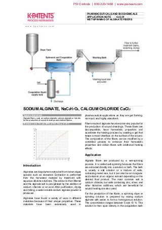 PHARMACEUTICALS AND BIOCHEMICALS
APPLICATION NOTE 6.03.01
WET-SPINNING OF ALGINATE FIBERS
w w w . k p a t e n t s . c o m
SODIUM ALGINATE, NaC6H7O6, CALCIUM CHLORIDE CaCl2
Typical end products
Alginate fibers, such as sodium alginate, calcium alginate or hybrids
for the production of wound dressings and medical fabrics.
Chemical curve: R.I. per BRIX at Ref. Temp. of 20˚C
Introduction
Alginates are biopolymers extracted from brown algae
species such as seaweed. Extraction is performed
from the harvested material by treatment with
aqueous alkaline solutions. The extract is then filtered
and the alginate salt is precipitated by the addition of
calcium chloride or an acid. After purification, drying
and milling, a water-soluble sodium alginate powder is
produced.
Alginates have found a variety of uses in different
industries because of their unique properties. These
materials have been extensively used in
pharmaceutical applications as they are gel forming,
non-toxic and highly absorbent.
Fibers made of alginate have become very popular for
the production of wound dressings. These fibers are
biocompatible, have hemostatic properties and
accelerate the healing process by creating a gel that
keeps a moist interface on the surface of the wound.
The composition of the fibers can be modified by a
controlled process to enhance their hemostatic
properties and obtain fibers with additional healing
effects.
Application
Alginate fibers are produced by a wet-spinning
process. It is called wet-spinning because the fibers
are extruded directly into a solution or bath. The bath
is usually a salt solution or a mixture of salts,
containing metal ions, but it can also be an inorganic
acid solution or an organic solvent depending on the
desired final product. The most common salt is
calcium chloride, but salts containing zinc, silver, and
other bioactive additives, which are beneficial for
wound healing are also used.
For the production of the fibers, a spinning dope or
spinning solution is prepared by mixing sodium
alginate with water, to form a homogenous solution.
The concentration ranges between 5 and 10 %. This
solution is then spun directly in the coagulation bath
PSI Controls | 800-223-1468 | www.psi-team.com
 