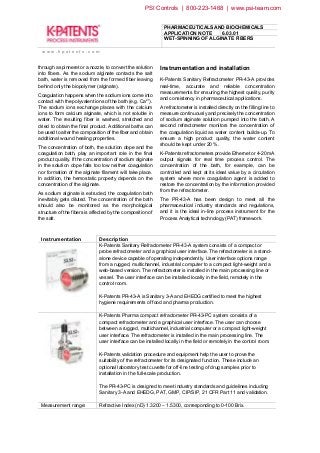 PHARMACEUTICALS AND BIOCHEMICALS
APPLICATION NOTE 6.03.01
WET-SPINNING OF ALGINATE FIBERS
w w w . k p a t e n t s . c o m
through a spinneret or a nozzle, to convert the solution
into fibers. As the sodium alginate contacts the salt
bath, water is removed from the formed fiber leaving
behind only the biopolymer (alginate).
Coagulation happens when the sodium ions come into
contact with the polyvalent ions of the bath (e.g. Ca2+).
The sodium ions exchange places with the calcium
ions to form calcium alginate, which is not soluble in
water. The resulting fiber is washed, stretched and
dried to obtain the final product. Additional baths can
be used to alter the composition of the fiber and obtain
additional wound healing properties.
The concentration of both, the solution dope and the
coagulation bath, play an important role in the final
product quality. If the concentration of sodium alginate
in the solution dope falls too low neither coagulation
nor formation of the alginate filament will take place.
In addition, the hemostatic property depends on the
concentration of the alginate.
As sodium alginate is extruded, the coagulation bath
inevitably gets diluted. The concentration of the bath
should also be monitored as the morphological
structure of the fibers is affected by the composition of
the salt.
Instrumentation and installation
K-Patents Sanitary Refractometer PR-43-A provides
real-time, accurate and reliable concentration
measurements for ensuring the highest quality, purity
and consistency in pharmaceutical applications.
A refractometer is installed directly on the filling line to
measure continuously and precisely the concentration
of sodium alginate solution pumped into the bath. A
second refractometer monitors the concentration of
the coagulation liquid as water content builds-up. To
ensure a high product quality, the water content
should be kept under 20 %.
K-Patents refractometers provide Ethernet or 4-20 mA
output signals for real time process control. The
concentration of the bath, for example, can be
controlled and kept at its ideal value by a circulation
system where more coagulation agent is added to
restore the concentration by the information provided
from the refractometer.
The PR-43-A has been design to meet all the
pharmaceutical industry standards and regulations,
and it is the ideal in-line process instrument for the
Process Analytical technology (PAT) framework.
Instrumentation Description
K-Patents Sanitary Refractometer PR-43-A system consists of a compact or
probe refractometer and a graphical user interface. The refractometer is a stand-
alone device capable of operating independently. User interface options range
from a rugged, multichannel, industrial computer to a compact light-weight and a
web-based version. The refractometer is installed in the main processing line or
vessel. The user interface can be installed locally in the field, remotely in the
control room.
K-Patents PR-43-A is Sanitary 3-A and EHEDG certified to meet the highest
hygiene requirements of food and pharma production.
K-Patents Pharma compact refractometer PR-43-PC system consists of a
compact refractometer and a graphical user interface. The user can choose
between a rugged, multichannel, industrial computer or a compact light-weight
user interface. The refractometer is installed in the main processing line. The
user interface can be installed locally in the field or remotely in the control room.
K-Patents validation procedure and equipment help the user to prove the
suitability of the refractometer for its designated function. These include an
optional laboratory test cuvette for off-line testing of drug samples prior to
installation in the full-scale production.
The PR-43-PC is designed to meet industry standards and guidelines including
Sanitary 3-A and EHEDG, PAT, GMP, CIP/SIP, 21 CFR Part 11 and validation.
Measurement range: Refractive Index (nD) 1.3200 – 1.5300, corresponding to 0-100 Brix.
PSI Controls | 800-223-1468 | www.psi-team.com
 