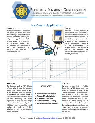 For more information E-Mail: sales@electronmachine.com or call 1- (352)-669-3101
Ice Cream Application:
Introduction: System:
The Electron Machine Corporation
has been accurately measuring
milk and sugar concentrations in
the food industry for over 25 years
using our rugged and reliable
refractometers. The refractometer
directly measures dissolved solids,
which can be easily converted to
Brix. This measurement is
unaffected by bubbles or
suspended particles.
Electron Machine Corporation
recommends using three MPR E-
Scan refractometers installed in
the dairy line, the sweetener line
and in the mixing vessel. We offer
a variety of pipeline adapters in
addition to a weld-in configuration
for direct measurement in the
mixing vessel. All installation
options are designed and
manufactured to appropriate 3-A
Sanitary Standards.
Application:
KEY BENEFITS:
 Accurate Process Control
 Reduced Product Waste
 Economical Operation
 Decreased Offline Testing
 Consistant Packaging Supply
Conclusion:
The Electron Machine MPR E-Scan
refractometer is used to measure
both the dairy concentration as well
as the sweetener (sucrose, fructose,
etc.) Brix level going into the mixing
tank. This in-line measurement allows
real-time trimming of both
ingredients to meet the final target
concentration in the mixing tank.
Additionalmeasurement of the mixed
product is used for further
adjustments to the composition
before packaging.
By installing the Electron Machine
Corporation MPR E-Scan a factory can
insure an accurate process control
resulting in consistent ice cream quality.
Thus, increasing profit from economical
operation. By maintaining a desired
process concentration there will be a
decrease in offline testing and an
increase quality control. This results in
the ability to optimize work force man
hours and eliminate unnecessary
product waste saving the factory time
and money.
 