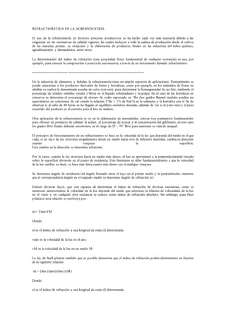 REFRACTOMETRIA EN LA AGROINDUSTRIA 
El uso de la refractometría en diversos procesos productivos se ha hecho cada vez más necesaria debido a las 
exigencias en las normativas de calidad vigentes, las cuales incluyen a toda la cadena de producción desde el cultivo 
de las materias primas, su recepción y la elaboración de productos finales en las industrias del rubro químico, 
agroalimentario y farmacéutico, entre otros. 
La determinación del índice de refracción (una propiedad física fundamental de cualquier sustancia) se usa, por 
ejemplo, para conocer la composición o pureza de una muestra, a través de un instrumento llamado refractómetro. 
-------------------------------`------------------------------------------------------------------ 
En la industria de alimentos y bebidas la refractometría tiene un amplio espectro de aplicaciones. Puntualmente se 
puede mencionar a los productos derivados de frutas y hortalizas, como por ejemplo, en los enlatados de frutas en 
almíbar se realiza la denominada prueba de corte (cut-out), para determinar la homogeneidad de un lote, midiendo el 
porcentaje de sólidos solubles totales (°Brix) en el líquido sobrenadante y la pulpa. En el caso de las hortalizas en 
conserva se determina el porcentaje de cloruro de sodio expresado en °Be (los grados Baumé también pueden ser 
equivalentes en soluciones de sal siendo la relación 1°Be = 1% de NaCl) en la salmuera y la hortaliza con el fin de 
observar si al cabo de 48 horas se ha llegado al equilibrio osmótico deseado, además de ver si el peso neto y el peso 
escurrido del producto es el correcto para el lote en análisis. 
Otra aplicación de la refractometría se ve en la elaboración de mermeladas, existen tres parámetros fundamentales 
para obtener un producto de calidad: la acidez, el porcentaje de azúcar y la concentración del gelificante, en este caso 
los grados Brix finales deberán encontrarse en el rango de 55 – 70 °Brix para mantener su vida de anaquel. 
El principio de funcionamiento de un refractómetro se basa en la velocidad de la luz que depende del medio en el que 
viaja, si un rayo de luz atraviesa sesgadamente desde un medio hacía otro de diferente densidad, cambia su dirección 
cuando traspasa la superficie. 
Este cambio en la dirección se denomina refracción. 
Por lo tanto, cuando la luz atraviesa hacía un medio más denso, el haz se aproximará a la perpendicularidad trazada 
sobre la superficie divisoria en el punto de incidencia. Este fenómeno se debe fundamentalmente a que la velocidad 
de la luz cambia, es decir, se hace más lenta cuanto más denso sea el medique traspasa. 
Se denomina ángulo de incidencia (ial ángulo formado entre el rayo en el primer medio y la perpendicular, mientras 
que el correspondiente ángulo en el segundo medio se denomina ángulo de refracción (r). 
Existen diversas leyes, que son capaces de determinar el índice de refracción de diversas sustancias, como se 
mencionó anteriormente la velocidad de la luz depende del medio que atraviesa; la relación de velocidades de la luz 
en el vacío y en cualquier otra sustancia se conoce como índice de refracción absoluto. Sin embargo, para fines 
prácticos esta relación se sustituye por: 
nλ= Vaire/VM 
Donde: 
nl es el índice de refracción a una longitud de onda (l) determinada. 
vaire es la velocidad de la luz en el aire. 
vM es la velocidad de la luz en un medio M. 
La ley de Snell plantea también que es posible demostrar que el índice de refracción podría determinarse en función 
de la siguiente relación: 
nλ = (Sen.(i)aire)/(Sen.(r)M ) 
Donde: 
nl es el índice de refracción a una longitud de onda (l) determinada. 
 