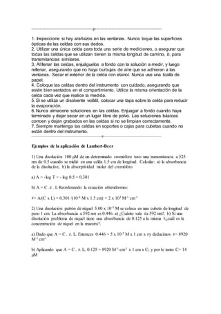 --------------------------------------------p------------------------------------------------ 
1. Inspeccione si hay arañazos en las ventanas. Nunca toque las superficies 
ópticas de las celdas con sus dedos. 
2. Utilizar una única celda para toda una serie de mediciones, o asegurar que 
todas las celdas que se utilizan tienen la misma longitud de camino, b, para 
transmitancias similares. 
3. Al llenar las celdas, enjuáguelos a fondo con la solución a medir, y luego 
rellenar, asegurando que no haya burbujas de aire que se adhieran a las 
ventanas. Secar el exterior de la celda con etanol. Nunca use una toalla de 
papel. 
4. Coloque las celdas dentro del instrumento con cuidado, asegurando que 
estén bien sentados en el compartimiento. Utilice la misma orientación de la 
celda cada vez que realice la medida. 
5. Si se utiliza un disolvente volátil, colocar una tapa sobre la celda para reducir 
la evaporación. 
6. Nunca almacene soluciones en las celdas. Enjuagar a fondo cuando haya 
terminado y dejar secar en un lugar libre de polvo. Las soluciones básicas 
corroen y dejan grabados en las celdas si no se limpian correctamente. 
7. Siempre mantenga las celdas en soportes o cajas para cubetas cuando no 
están dentro del instrumento. 
---------------------------------------------------------------p---------------------------------------------------- 
Ejemplos de la aplicación de Lambert-Beer 
1) Una disolución 100 μM de un determinado cromóforo tuvo una transmitancia a 525 
nm de 0.5 cuando se midió en una celda 1.5 cm de longitud. Calcular: a) la absorbancia 
de la disolución; b) la absorptividad molar del cromóforo 
a) A = -log T = - log 0.5 = 0.301 
b) A = C . . L Reordenando la ecuación obtendremos: 
= A/(C x L) = 0.301 /(10-4 M x 1.5 cm) = 2 x 103 M-1 cm-1 
2) Una disolución patrón de níquel 5.00 x 10-5 M se coloca en una cubeta de longitud de 
paso 1 cm. La absorbancia a 592 nm es 0.446. a) ¿Cuánto vale a 592 nm?. b) Si una 
disolución problema de níquel tiene una absorbancia de 0.125 a la misma ¿cuál es la 
concentración de níquel en la muestra?. 
a) Dado que A = C . . L. Entonces 0.446 = 5 x 10-5 M x 1 cm x y deducimos = 8920 
M-1 cm-1 
b) Aplicando que A = C . . L. 0.125 = 8920 M-1 cm-1 x 1 cm x C; y por lo tanto C= 14 
μM 
