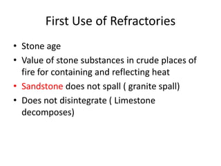 First Use of Refractories
• Stone age
• Value of stone substances in crude places of
fire for containing and reflecting heat
• Sandstone does not spall ( granite spall)
• Does not disintegrate ( Limestone
decomposes)
 