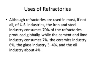 Uses of Refractories
• Although refractories are used in most, if not
all, of U.S. industries, the iron and steel
industry consumes 70% of the refractories
produced globally, while the cement and lime
industry consumes 7%, the ceramics industry
6%, the glass industry 3–4%, and the oil
industry about 4%.
 