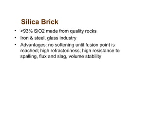 Silica Brick
• >93% SiO2 made from quality rocks
• Iron & steel, glass industry
• Advantages: no softening until fusion point is
reached; high refractoriness; high resistance to
spalling, flux and slag, volume stability
 