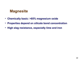 22
• Chemically basic: >85% magnesium oxide
• Properties depend on silicate bond concentration
• High slag resistance, especially lime and iron
Magnesite
 