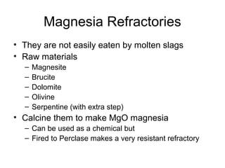 Magnesia Refractories
• They are not easily eaten by molten slags
• Raw materials
– Magnesite
– Brucite
– Dolomite
– Olivine
– Serpentine (with extra step)
• Calcine them to make MgO magnesia
– Can be used as a chemical but
– Fired to Perclase makes a very resistant refractory
 