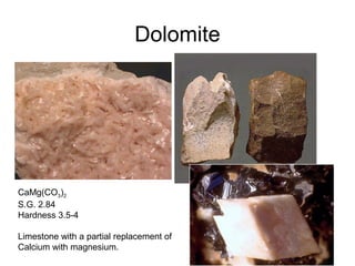 Dolomite
CaMg(CO3)2
S.G. 2.84
Hardness 3.5-4
Limestone with a partial replacement of
Calcium with magnesium.
 