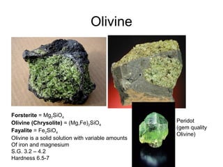 Olivine
Peridot
(gem quality
Olivine)
Forsterite = Mg2SiO4
Olivine (Chrysolite) = (Mg,Fe)2SiO4
Fayalite = Fe2SiO4
Olivine is a solid solution with variable amounts
Of iron and magnesium
S.G. 3.2 – 4.2
Hardness 6.5-7
 