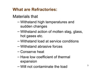 3
Materials that
– Withstand high temperatures and
sudden changes
– Withstand action of molten slag, glass,
hot gases etc.
– Withstand load at service conditions
– Withstand abrasive forces
– Conserve heat
– Have low coefficient of thermal
expansion
– Will not contaminate the load
What are Refractories:
 