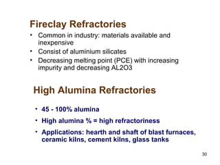 30
• Common in industry: materials available and
inexpensive
• Consist of aluminium silicates
• Decreasing melting point (PCE) with increasing
impurity and decreasing AL2O3
Fireclay Refractories
• 45 - 100% alumina
• High alumina % = high refractoriness
• Applications: hearth and shaft of blast furnaces,
ceramic kilns, cement kilns, glass tanks
High Alumina Refractories
 